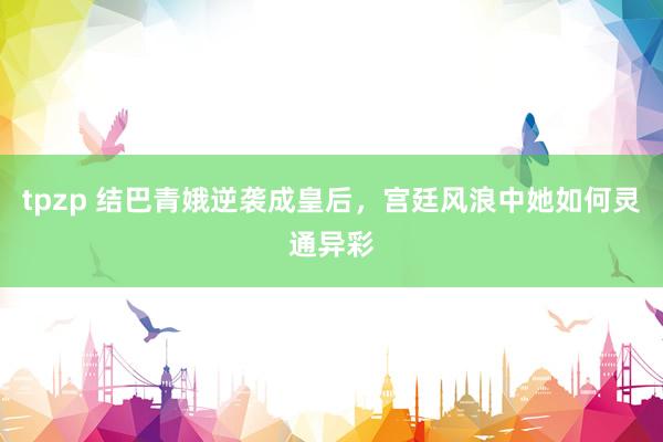 tpzp 结巴青娥逆袭成皇后，宫廷风浪中她如何灵通异彩