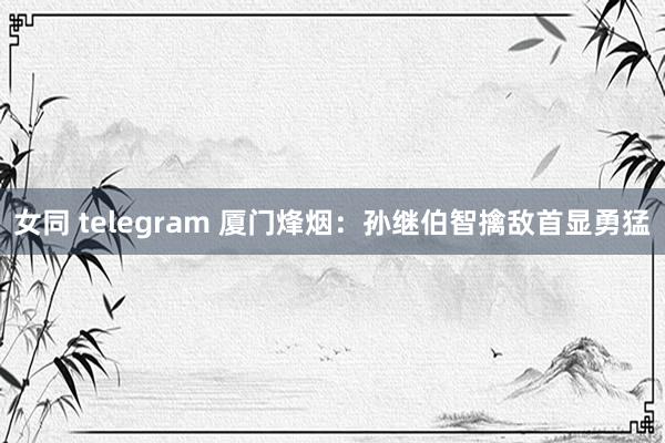 女同 telegram 厦门烽烟：孙继伯智擒敌首显勇猛