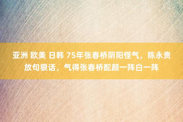亚洲 欧美 日韩 75年张春桥阴阳怪气，陈永贵放句狠话，气得张春桥酡颜一阵白一阵
