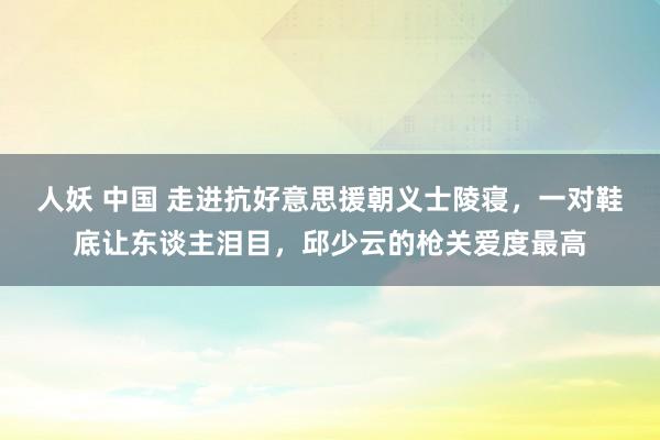 人妖 中国 走进抗好意思援朝义士陵寝，一对鞋底让东谈主泪目，邱少云的枪关爱度最高