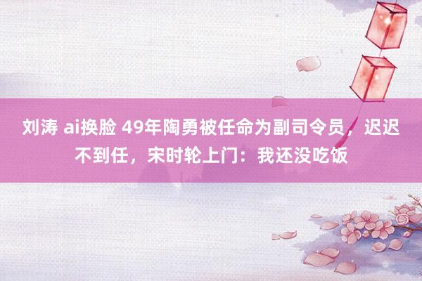 刘涛 ai换脸 49年陶勇被任命为副司令员，迟迟不到任，宋时轮上门：我还没吃饭