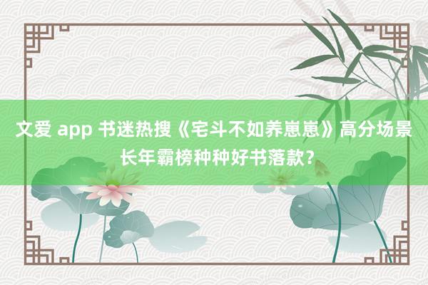 文爱 app 书迷热搜《宅斗不如养崽崽》高分场景 长年霸榜种种好书落款？
