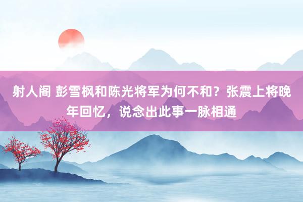 射人阁 彭雪枫和陈光将军为何不和？张震上将晚年回忆，说念出此事一脉相通