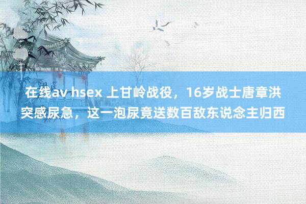在线av hsex 上甘岭战役，16岁战士唐章洪突感尿急，这一泡尿竟送数百敌东说念主归西