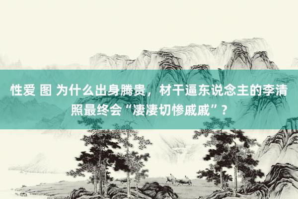 性爱 图 为什么出身腾贵，材干逼东说念主的李清照最终会“凄凄切惨戚戚”？
