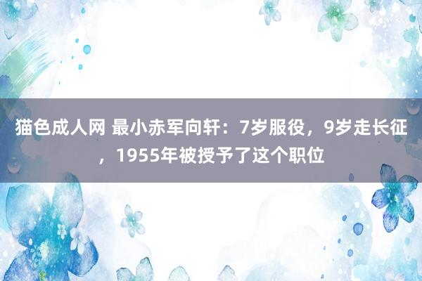 猫色成人网 最小赤军向轩：7岁服役，9岁走长征，1955年被授予了这个职位