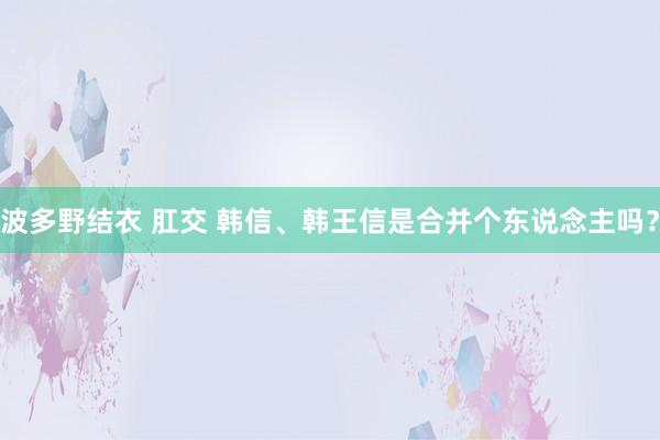 波多野结衣 肛交 韩信、韩王信是合并个东说念主吗？