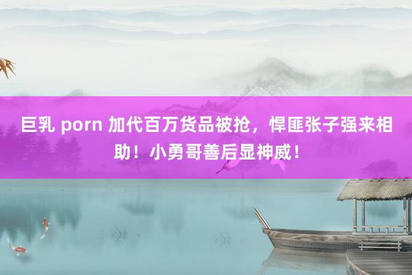 巨乳 porn 加代百万货品被抢，悍匪张子强来相助！小勇哥善后显神威！