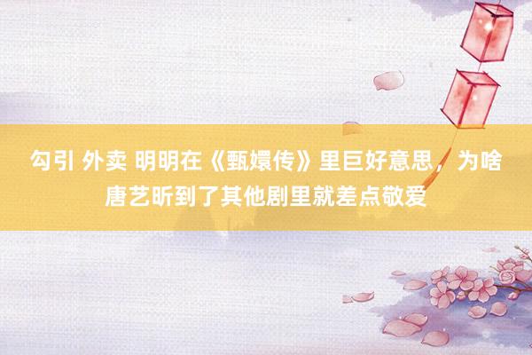 勾引 外卖 明明在《甄嬛传》里巨好意思，为啥唐艺昕到了其他剧里就差点敬爱