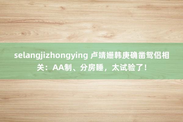 selangjizhongying 卢靖姗韩庚确凿鸳侣相关：AA制、分房睡，太试验了！