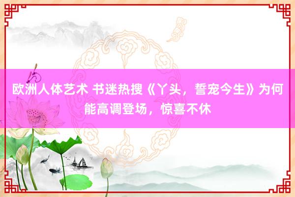 欧洲人体艺术 书迷热搜《丫头，誓宠今生》为何能高调登场，惊喜不休