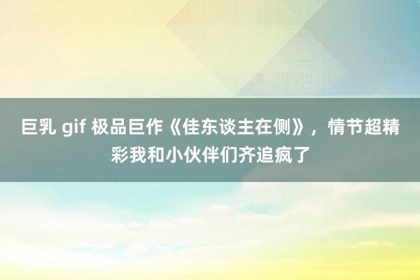 巨乳 gif 极品巨作《佳东谈主在侧》，情节超精彩我和小伙伴们齐追疯了