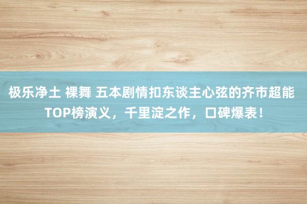 极乐净土 裸舞 五本剧情扣东谈主心弦的齐市超能 TOP榜演义，千里淀之作，口碑爆表！
