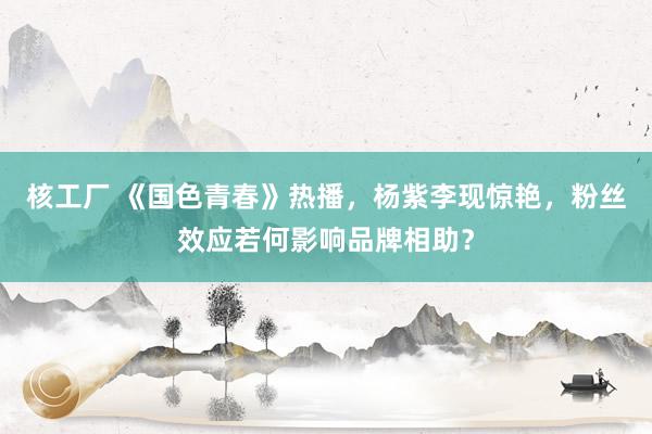 核工厂 《国色青春》热播，杨紫李现惊艳，粉丝效应若何影响品牌相助？