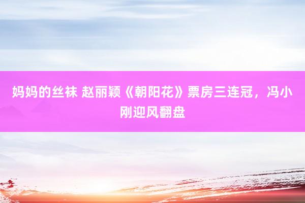 妈妈的丝袜 赵丽颖《朝阳花》票房三连冠，冯小刚迎风翻盘
