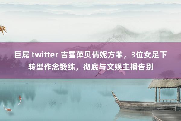 巨屌 twitter 吉雪萍贝倩妮方菲，3位女足下转型作念锻练，彻底与文娱主播告别