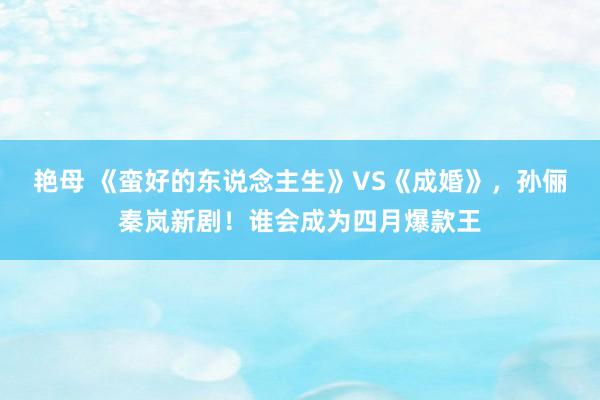 艳母 《蛮好的东说念主生》VS《成婚》，孙俪秦岚新剧！谁会成为四月爆款王