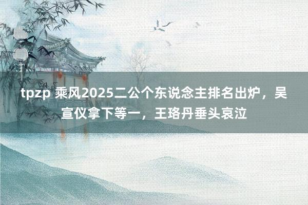 tpzp 乘风2025二公个东说念主排名出炉，吴宣仪拿下等一，王珞丹垂头哀泣