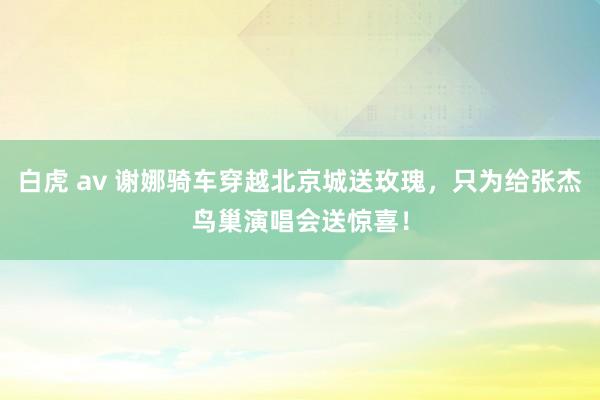 白虎 av 谢娜骑车穿越北京城送玫瑰，只为给张杰鸟巢演唱会送惊喜！