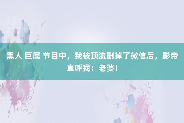 黑人 巨屌 节目中，我被顶流删掉了微信后，影帝直呼我：老婆！