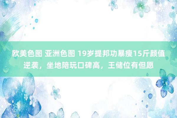 欧美色图 亚洲色图 19岁提邦功暴瘦15斤颜值逆袭，坐地陪玩口碑高，王储位有但愿
