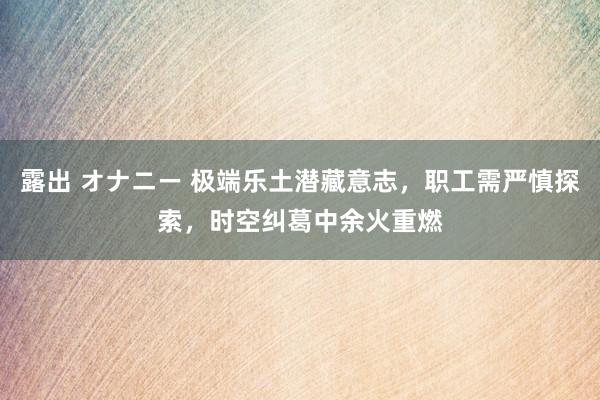 露出 オナニー 极端乐土潜藏意志，职工需严慎探索，时空纠葛中余火重燃