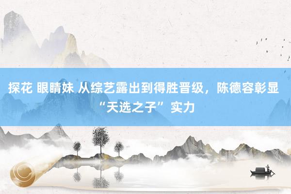 探花 眼睛妹 从综艺露出到得胜晋级，陈德容彰显 “天选之子” 实力