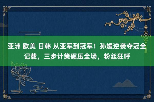亚洲 欧美 日韩 从亚军到冠军！孙媛逆袭夺冠全记载，三步计策碾压全场，粉丝狂呼