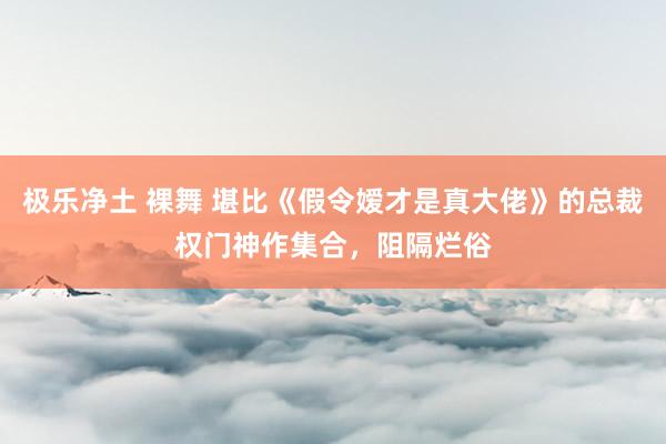 极乐净土 裸舞 堪比《假令嫒才是真大佬》的总裁权门神作集合，阻隔烂俗