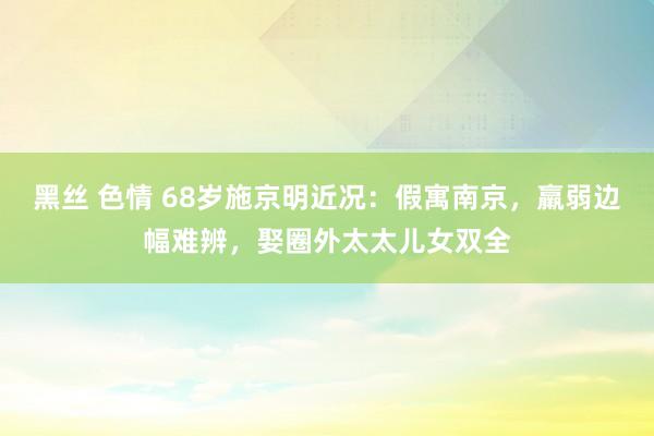 黑丝 色情 68岁施京明近况：假寓南京，羸弱边幅难辨，娶圈外太太儿女双全