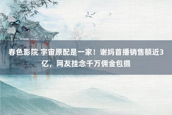 春色影院 宇宙原配是一家！谢妈首播销售额近3亿，网友挂念千万佣金包摄