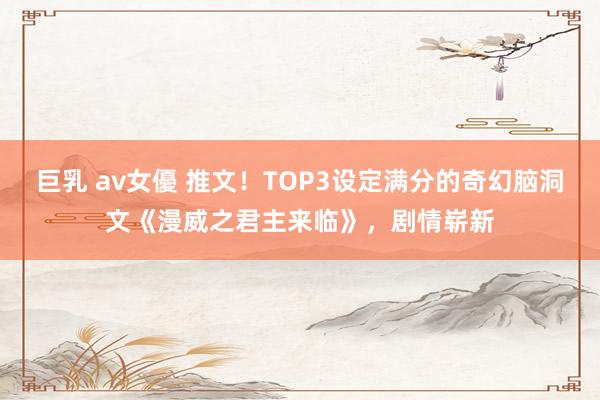 巨乳 av女優 推文！TOP3设定满分的奇幻脑洞文《漫威之君主来临》，剧情崭新