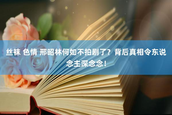 丝袜 色情 邢昭林何如不拍剧了？背后真相令东说念主深念念！