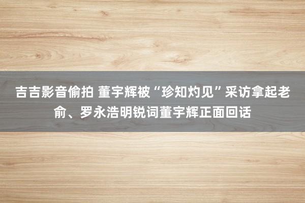 吉吉影音偷拍 董宇辉被“珍知灼见”采访拿起老俞、罗永浩明锐词董宇辉正面回话