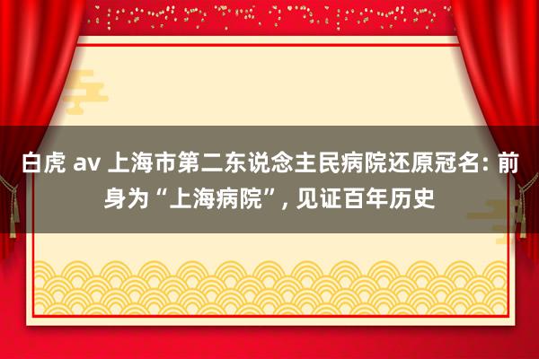 白虎 av 上海市第二东说念主民病院还原冠名: 前身为“上海病院”, 见证百年历史