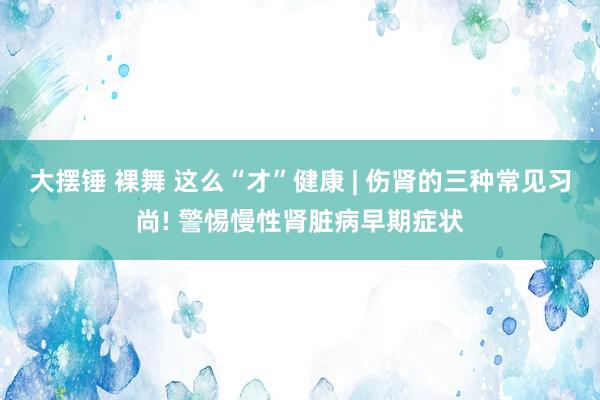 大摆锤 裸舞 这么“才”健康 | 伤肾的三种常见习尚! 警惕慢性肾脏病早期症状