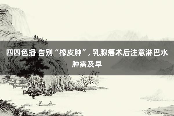 四四色播 告别“橡皮肿”, 乳腺癌术后注意淋巴水肿需及早