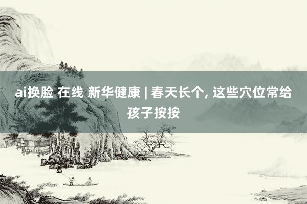 ai换脸 在线 新华健康 | 春天长个, 这些穴位常给孩子按按