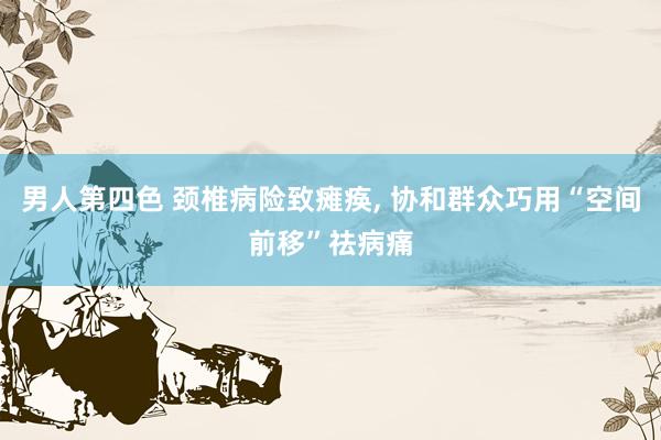 男人第四色 颈椎病险致瘫痪, 协和群众巧用“空间前移”祛病痛