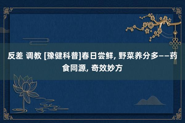 反差 调教 [豫健科普]春日尝鲜, 野菜养分多——药食同源, 奇效妙方