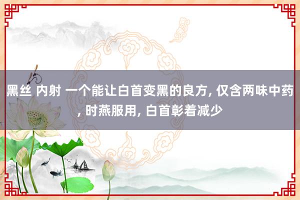 黑丝 内射 一个能让白首变黑的良方, 仅含两味中药, 时燕服用, 白首彰着减少