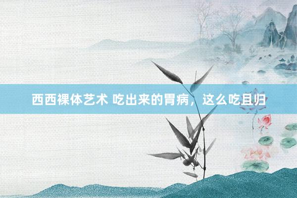 西西裸体艺术 吃出来的胃病,这么吃且归