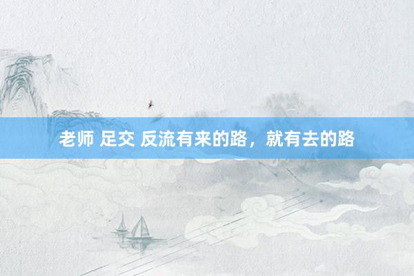 老师 足交 反流有来的路,就有去的路