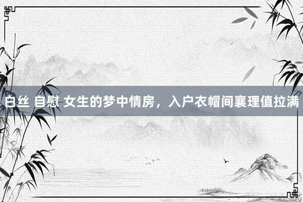 白丝 自慰 女生的梦中情房，入户衣帽间襄理值拉满