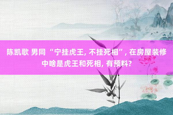 陈凯歌 男同 “宁挂虎王, 不挂死相”, 在房屋装修中啥是虎王和死相, 有预料?