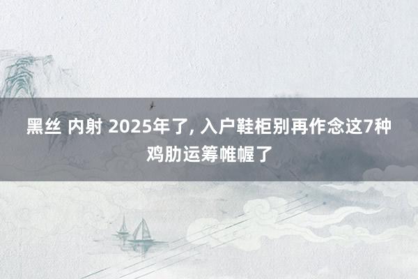 黑丝 内射 2025年了, 入户鞋柜别再作念这7种鸡肋运筹帷幄了