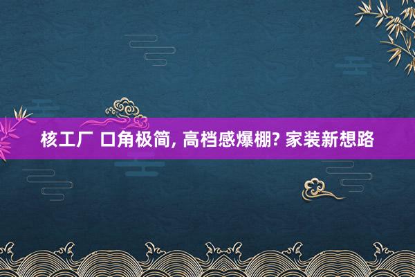 核工厂 口角极简, 高档感爆棚? 家装新想路