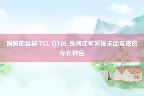 妈妈的丝袜 TCL Q10L 系列如何界说未回电视的存在神色