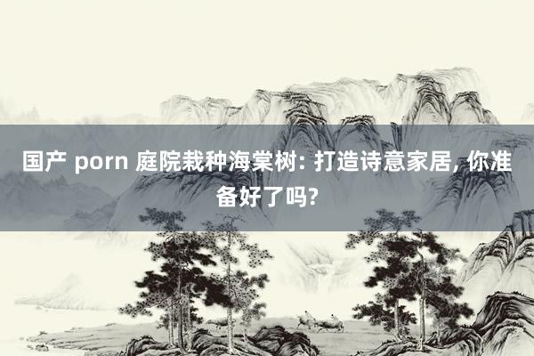 国产 porn 庭院栽种海棠树: 打造诗意家居, 你准备好了吗?