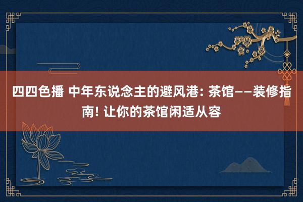 四四色播 中年东说念主的避风港: 茶馆——装修指南! 让你的茶馆闲适从容